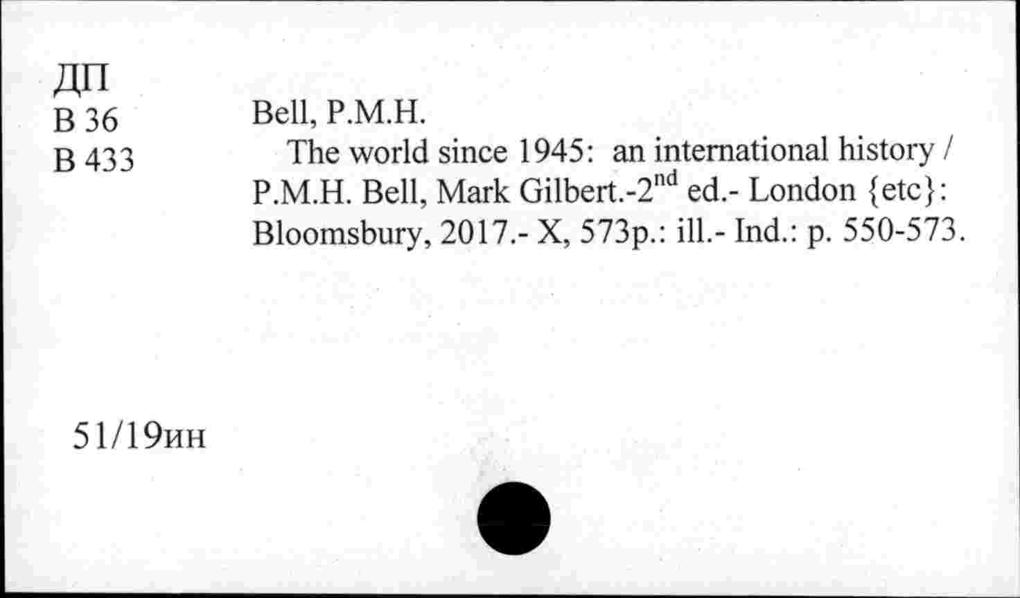 ﻿B36
B433
Bell, P.M.H.
The world since 1945: an international history I P.M.H. Bell, Mark Gilbert.-2nd ed.- London {etc}: Bloomsbury, 2017.- X, 573p.: ill.- Ind.: p. 550-573.
51/19hh